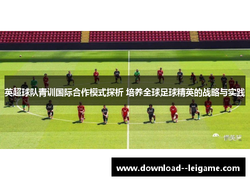 英超球队青训国际合作模式探析 培养全球足球精英的战略与实践
