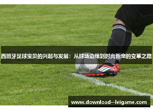 西班牙足球宝贝的兴起与发展：从球场边缘到时尚新宠的变革之路