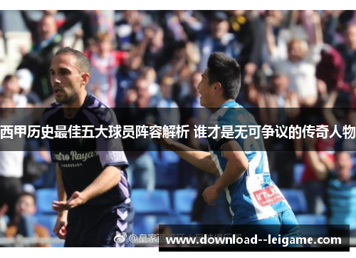 西甲历史最佳五大球员阵容解析 谁才是无可争议的传奇人物 西甲历史最佳五大球员阵容解析 谁才是无可争议的传奇人物