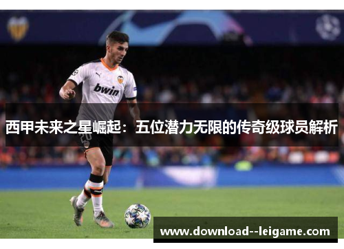 西甲未来之星崛起:五位潜力无限的传奇级球员解析 西甲未来之星崛起:五位潜力无限的传奇级球员解析