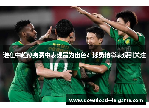 谁在中超热身赛中表现最为出色?球员精彩表现引关注 谁在中超热身赛中表现最为出色?球员精彩表现引关注