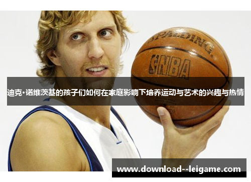 迪克·诺维茨基的孩子们如何在家庭影响下培养运动与艺术的兴趣与热情 迪克·诺维茨基的孩子们如何在家庭影响下培养运动与艺术的兴趣与热情