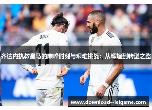 齐达内执教皇马的巅峰时刻与艰难挑战:从辉煌到转型之路 齐达内执教皇马的巅峰时刻与艰难挑战:从辉煌到转型之路
