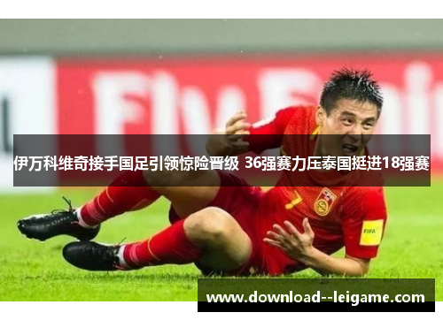 伊万科维奇接手国足引领惊险晋级 36强赛力压泰国挺进18强赛 伊万科维奇接手国足引领惊险晋级 36强赛力压泰国挺进18强赛