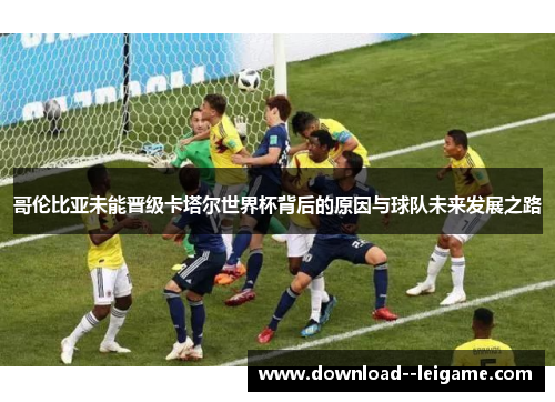 哥伦比亚未能晋级卡塔尔世界杯背后的原因与球队未来发展之路 哥伦比亚未能晋级卡塔尔世界杯背后的原因与球队未来发展之路