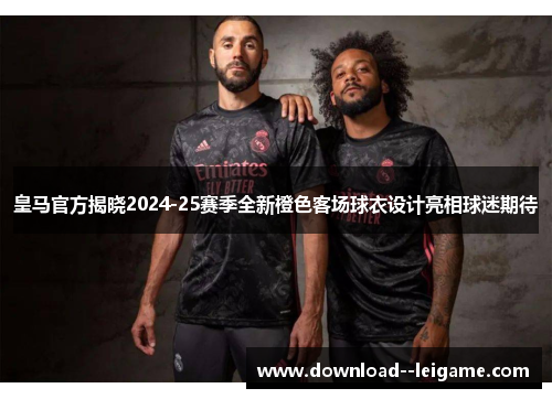 皇马官方揭晓2024-25赛季全新橙色客场球衣设计亮相球迷期待