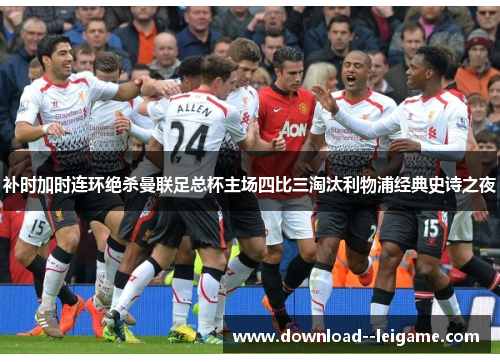 补时加时连环绝杀曼联足总杯主场四比三淘汰利物浦经典史诗之夜