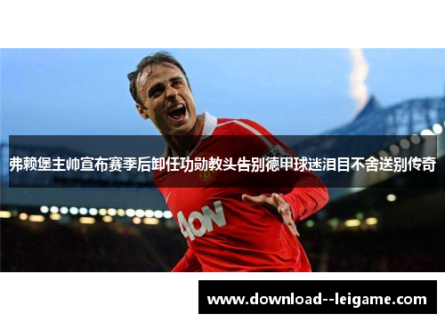 弗赖堡主帅宣布赛季后卸任功勋教头告别德甲球迷泪目不舍送别传奇
