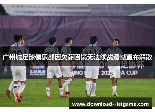 广州城足球俱乐部因欠薪困境无法续战遗憾宣布解散