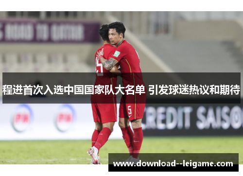 程进首次入选中国国家队大名单 引发球迷热议和期待 程进首次入选中国国家队大名单 引发球迷热议和期待