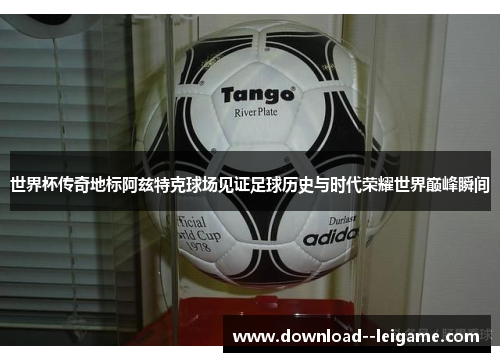 世界杯传奇地标阿兹特克球场见证足球历史与时代荣耀世界巅峰瞬间 世界杯传奇地标阿兹特克球场见证足球历史与时代荣耀世界巅峰瞬间