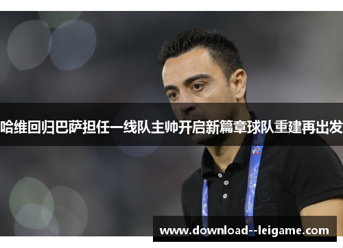 哈维回归巴萨担任一线队主帅开启新篇章球队重建再出发