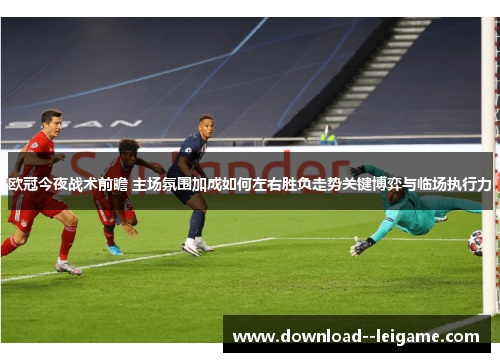 欧冠今夜战术前瞻 主场氛围加成如何左右胜负走势关键博弈与临场执行力
