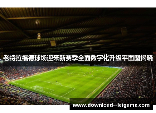 老特拉福德球场迎来新赛季全面数字化升级平面图揭晓 老特拉福德球场迎来新赛季全面数字化升级平面图揭晓